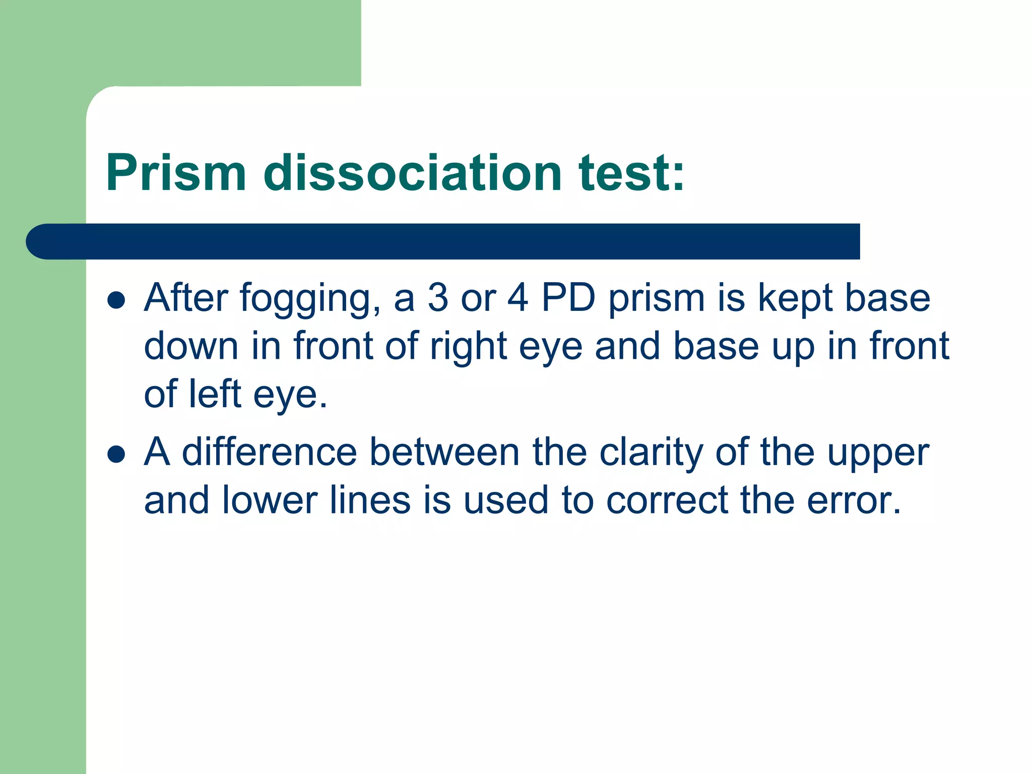 Prism dissociation test:
 After fogging, a 3 or 4 PD prism is kept base
down in front of right eye and base up in front
of left eye.
 A difference between the clarity of the upper
and lower lines is used to correct the error.
 