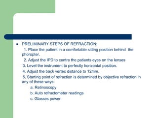  PRELIMINARY STEPS OF REFRACTION:
1. Place the patient in a comfortable sitting position behind the
phoropter.
2. Adjust the IPD to centre the patients eyes on the lenses
3. Level the instrument to perfectly horizontal position.
4. Adjust the back vertex distance to 12mm.
5. Starting point of refraction is determined by objective refraction in
any of these ways:
a. Retinoscopy
b. Auto refractometer readings
c. Glasses power
 