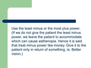 Use the least minus or the most plus power.
(If we do not give the patient the least minus
power, we leave the patient to accommodate
which can cause asthenopia. Hence it is said
that treat minus power like money. Give it to the
patient only in return of something, ie. Better
vision.)
 