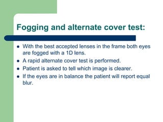Fogging and alternate cover test:
 With the best accepted lenses in the frame both eyes
are fogged with a 1D lens.
 A rapid alternate cover test is performed.
 Patient is asked to tell which image is clearer.
 If the eyes are in balance the patient will report equal
blur.
 