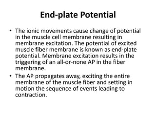 End-plate Potential
• The ionic movements cause change of potential
in the muscle cell membrane resulting in
membrane excitation. The potential of excited
muscle fiber membrane is known as end-plate
potential. Membrane excitation results in the
triggering of an all-or-none AP in the fiber
membrane.
• The AP propagates away, exciting the entire
membrane of the muscle fiber and setting in
motion the sequence of events leading to
contraction.
 