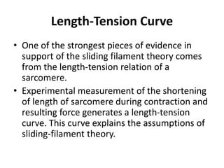 Length-Tension Curve
• One of the strongest pieces of evidence in
support of the sliding filament theory comes
from the length-tension relation of a
sarcomere.
• Experimental measurement of the shortening
of length of sarcomere during contraction and
resulting force generates a length-tension
curve. This curve explains the assumptions of
sliding-filament theory.
 