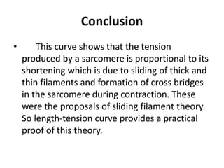 Conclusion
• This curve shows that the tension
produced by a sarcomere is proportional to its
shortening which is due to sliding of thick and
thin filaments and formation of cross bridges
in the sarcomere during contraction. These
were the proposals of sliding filament theory.
So length-tension curve provides a practical
proof of this theory.
 