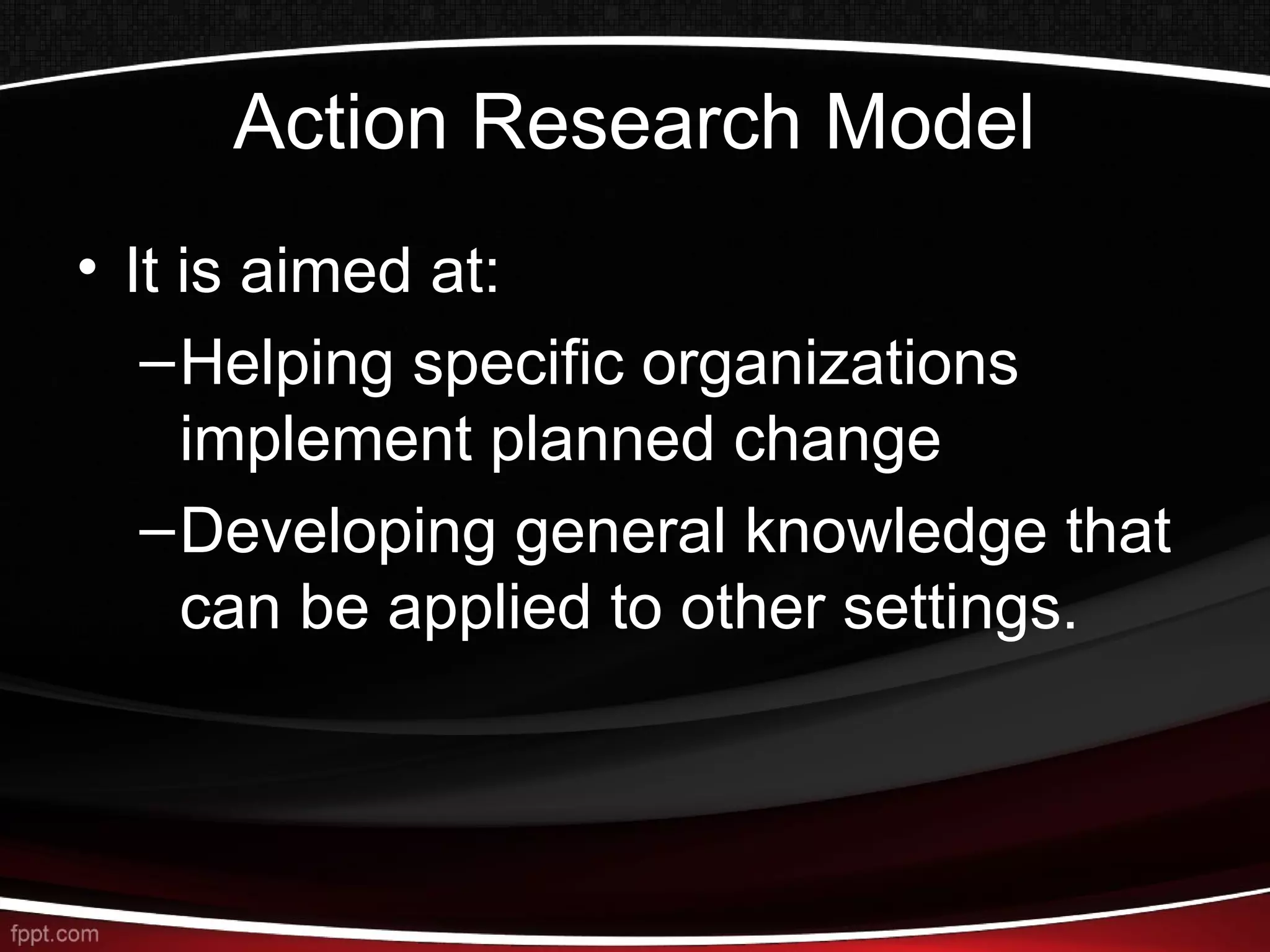 Action Research Model
• It is aimed at:
–Helping specific organizations
implement planned change
–Developing general knowledge that
can be applied to other settings.
 