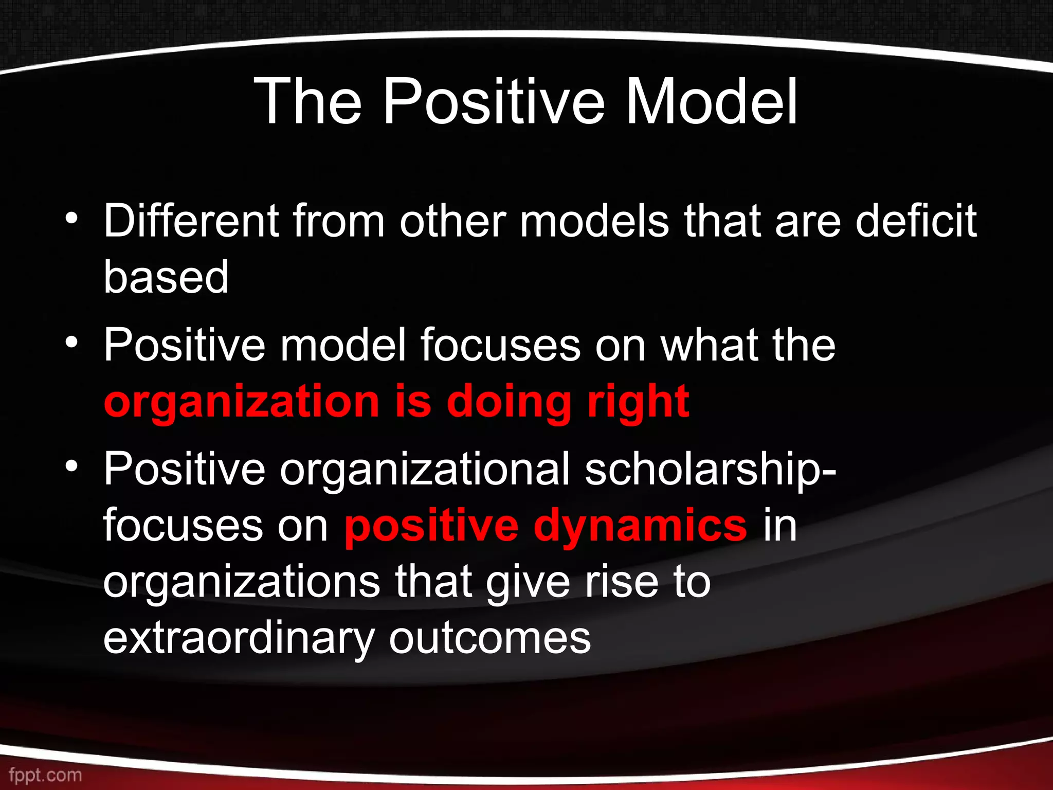 The Positive Model
• Different from other models that are deficit
based
• Positive model focuses on what the
organization is doing right
• Positive organizational scholarship-
focuses on positive dynamics in
organizations that give rise to
extraordinary outcomes
 