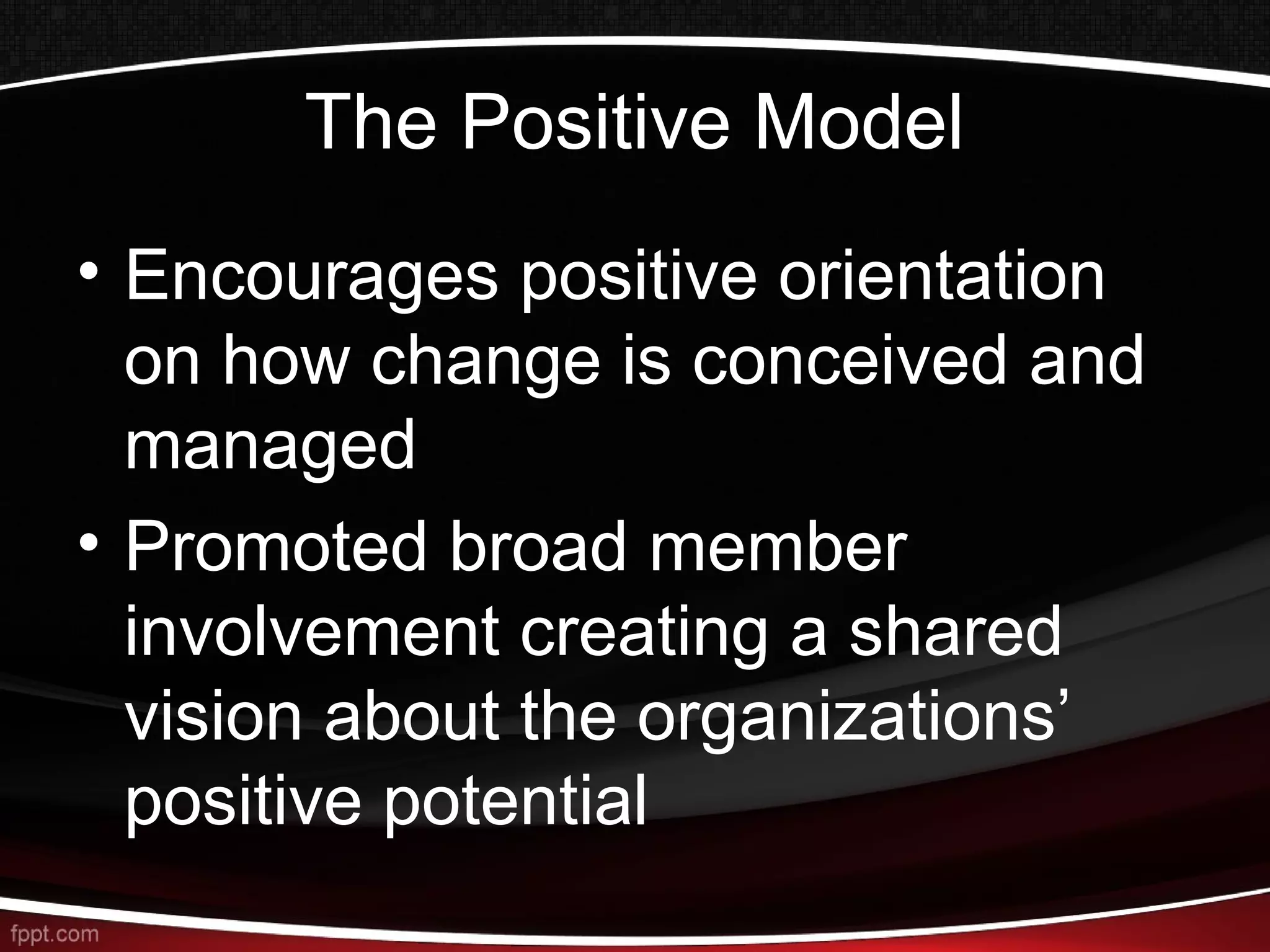 The Positive Model
• Encourages positive orientation
on how change is conceived and
managed
• Promoted broad member
involvement creating a shared
vision about the organizations’
positive potential
 