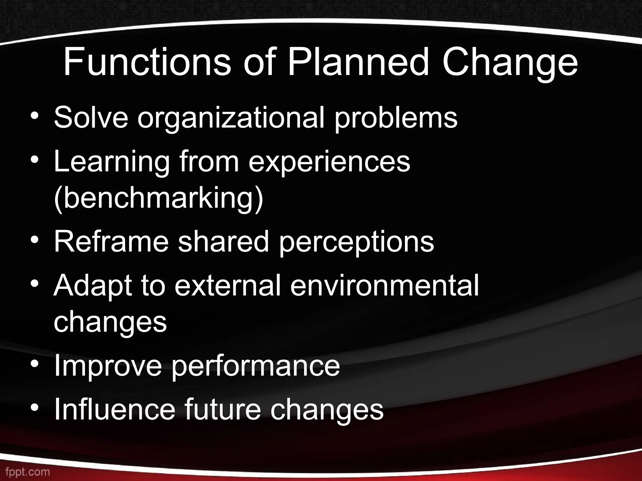 Functions of Planned Change
• Solve organizational problems
• Learning from experiences
(benchmarking)
• Reframe shared perceptions
• Adapt to external environmental
changes
• Improve performance
• Influence future changes
 