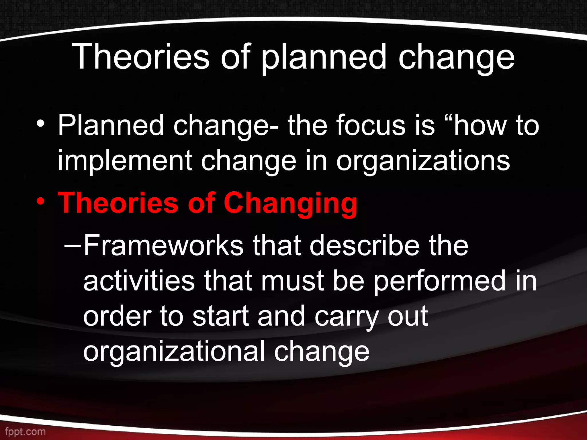 Theories of planned change
• Planned change- the focus is “how to
implement change in organizations
• Theories of Changing
–Frameworks that describe the
activities that must be performed in
order to start and carry out
organizational change
 