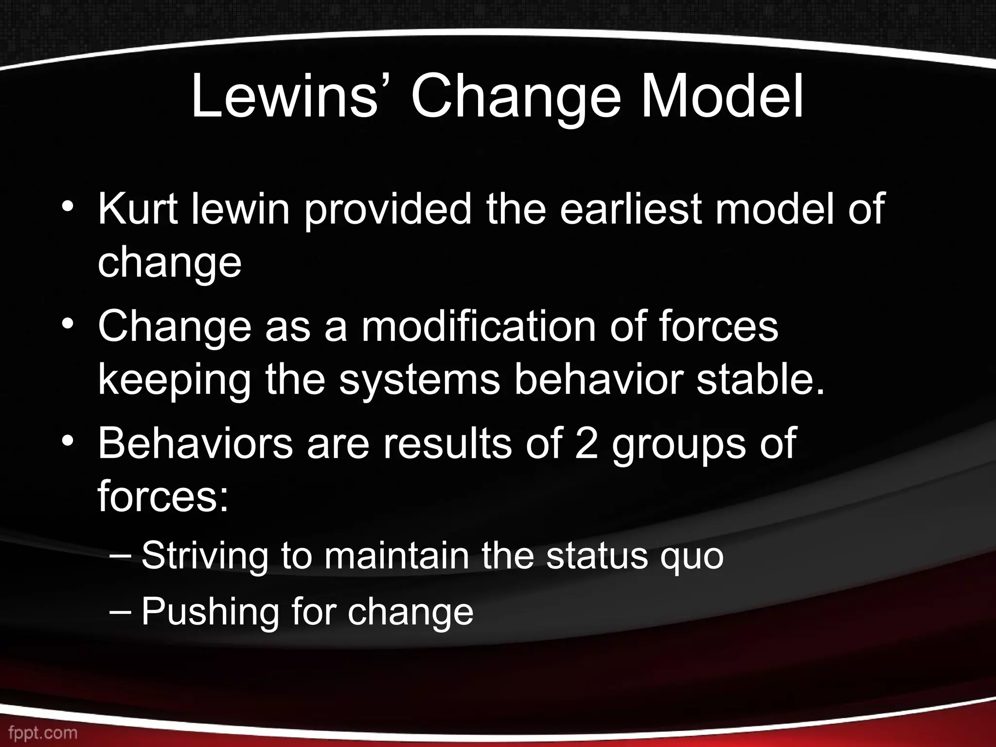 Lewins’ Change Model
• Kurt lewin provided the earliest model of
change
• Change as a modification of forces
keeping the systems behavior stable.
• Behaviors are results of 2 groups of
forces:
– Striving to maintain the status quo
– Pushing for change
 