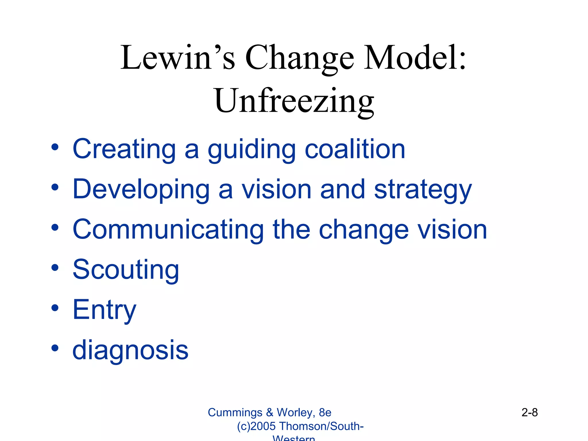 Lewin’s Change Model:
Unfreezing
• Creating a guiding coalition
• Developing a vision and strategy
• Communicating the change vision
• Scouting
• Entry
• diagnosis
Cummings & Worley, 8e
(c)2005 Thomson/South-
2-8
 
