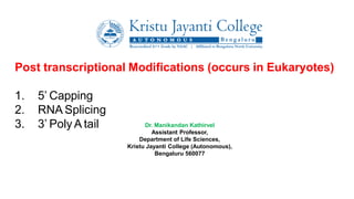 Post transcriptional Modifications (occurs in Eukaryotes)
1. 5’ Capping
2. RNA Splicing
3. 3’ Poly A tail Dr. Manikandan Kathirvel
Assistant Professor,
Department of Life Sciences,
Kristu Jayanti College (Autonomous),
Bengaluru 560077
 