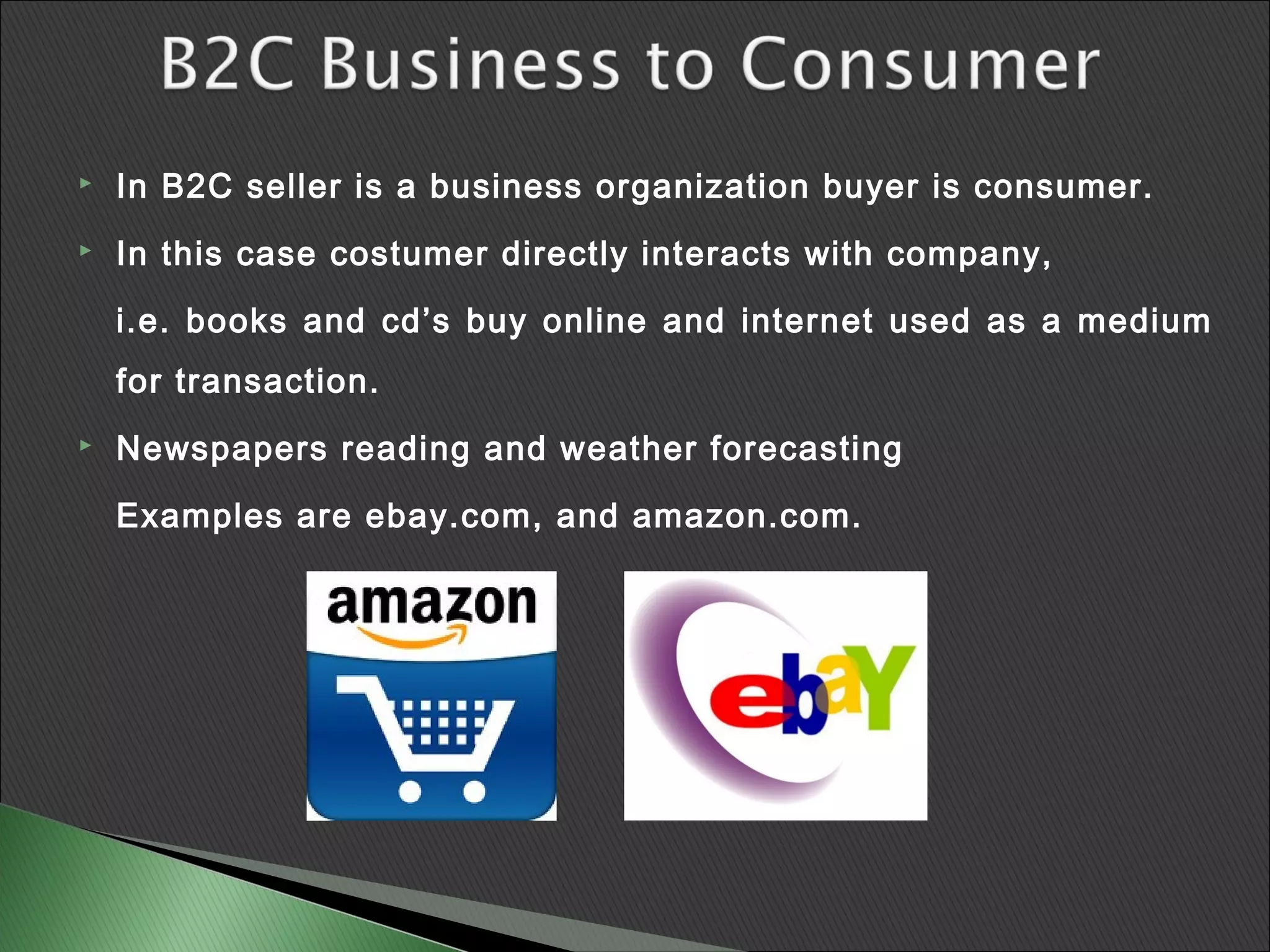    In B2C seller is a business organization buyer is consumer.
   In this case costumer directly interacts with company,

    i.e. books and cd’s buy online and internet used as a medium
    for transaction.
   Newspapers reading and weather forecasting

    Examples are ebay.com, and amazon.com.
 