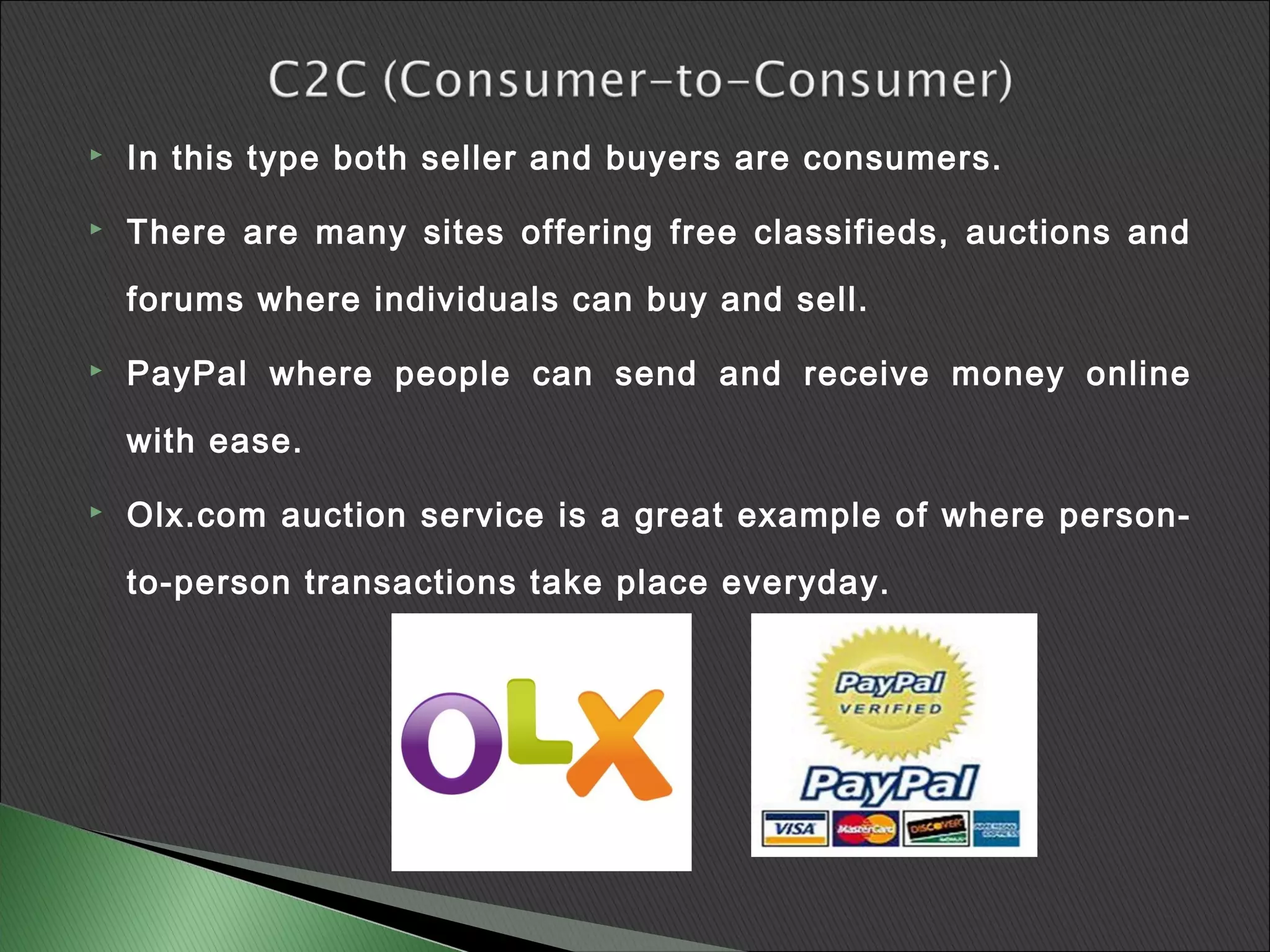    In this type both seller and buyers are consumers.

   There are many sites offering free classifieds, auctions and

    forums where individuals can buy and sell.

   PayPal where people can send and receive money online

    with ease.

   Olx.com auction service is a great example of where person-

    to-person transactions take place everyday.
 