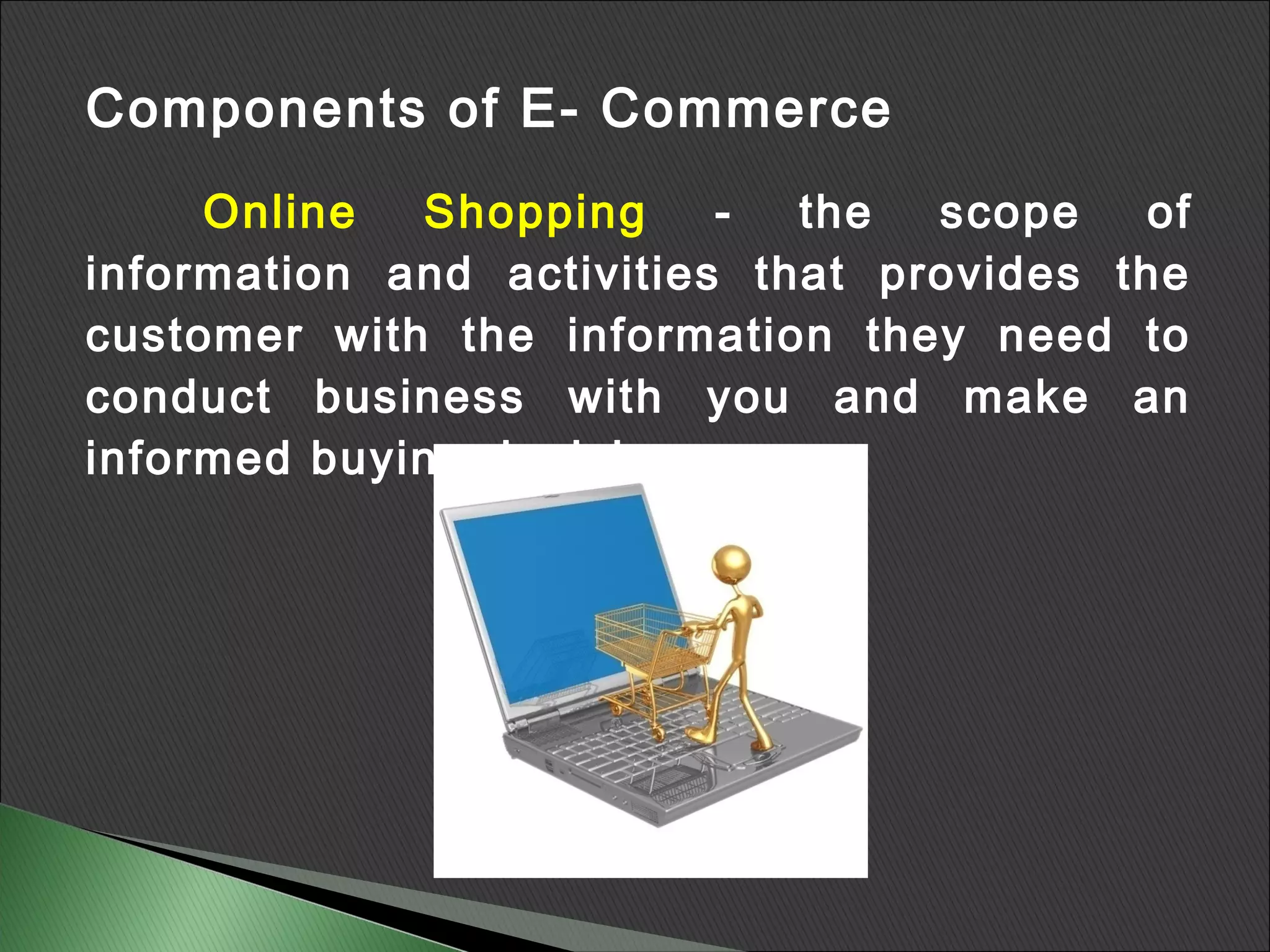 Components of E- Commerce
     Online  Shopping     -  the  scope   of
information and activities that provides the
customer with the information they need to
conduct business with you and make an
informed buying decision.
 