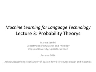 Machine	
  Learning	
  for	
  Language	
  Technology	
  	
  
Lecture	
  3:	
  Probability	
  Theory	
  
Marina	
  San6ni	
  
Department	
  of	
  Linguis6cs	
  and	
  Philology	
  
Uppsala	
  University,	
  Uppsala,	
  Sweden	
  
	
  
Autumn	
  2014	
  
	
  
Acknowledgement:	
  Thanks	
  to	
  Prof.	
  Joakim	
  Nivre	
  for	
  course	
  design	
  and	
  materials	
  
 