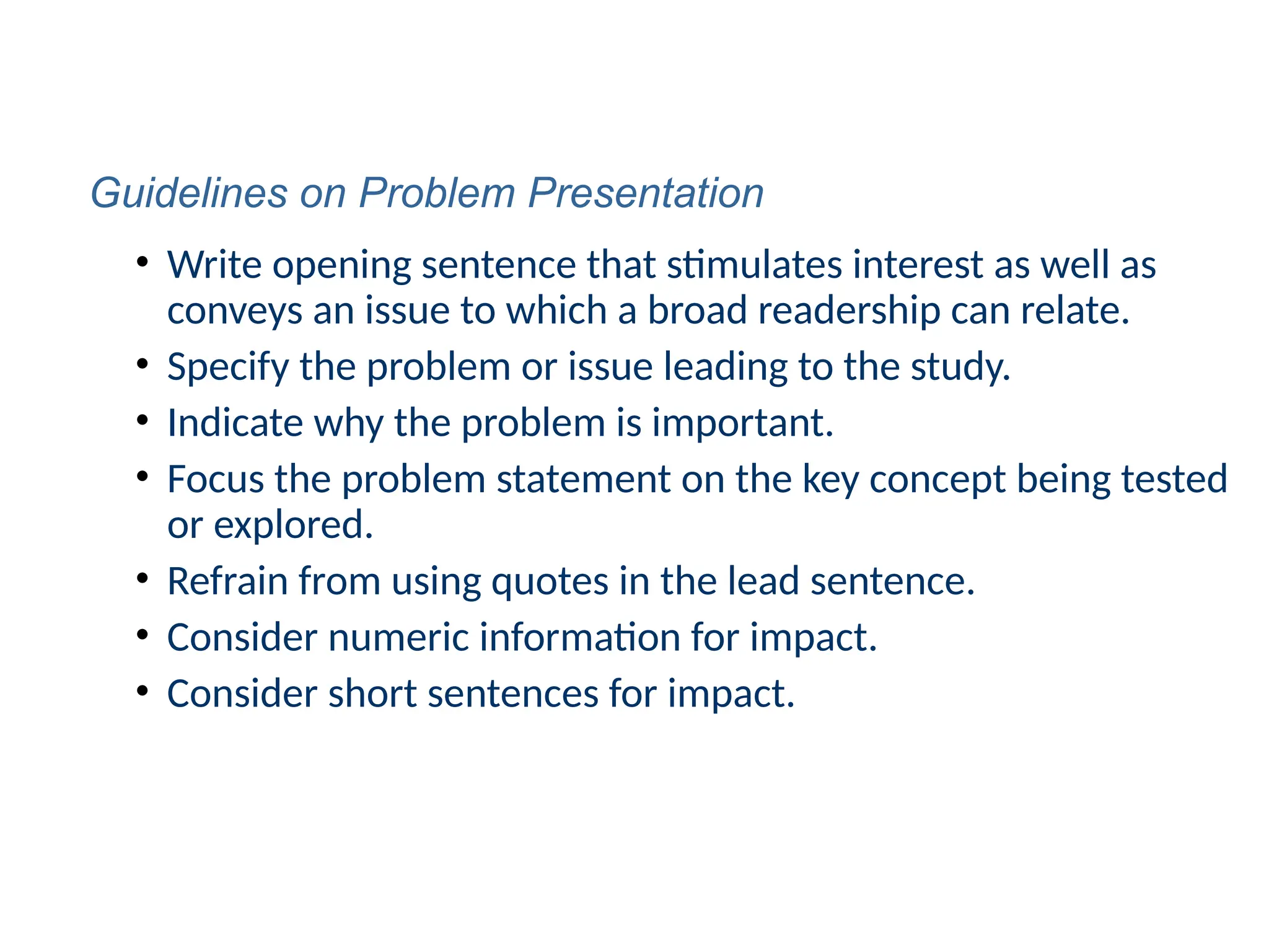 • Write opening sentence that stimulates interest as well as
conveys an issue to which a broad readership can relate.
• Specify the problem or issue leading to the study.
• Indicate why the problem is important.
• Focus the problem statement on the key concept being tested
or explored.
• Refrain from using quotes in the lead sentence.
• Consider numeric information for impact.
• Consider short sentences for impact.
Guidelines on Problem Presentation
 