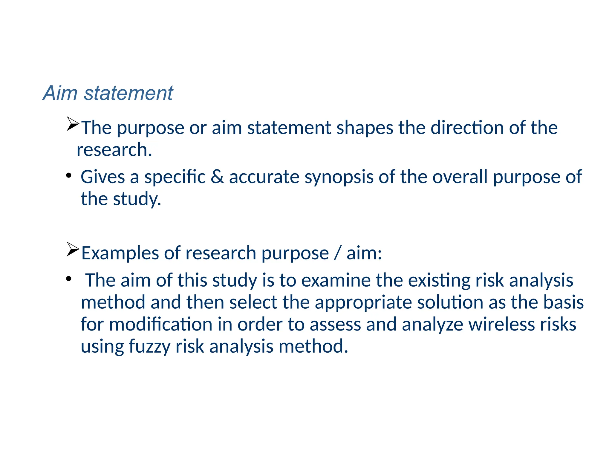 The purpose or aim statement shapes the direction of the
research.
• Gives a specific & accurate synopsis of the overall purpose of
the study.
Examples of research purpose / aim:
• The aim of this study is to examine the existing risk analysis
method and then select the appropriate solution as the basis
for modification in order to assess and analyze wireless risks
using fuzzy risk analysis method.
Aim statement
 