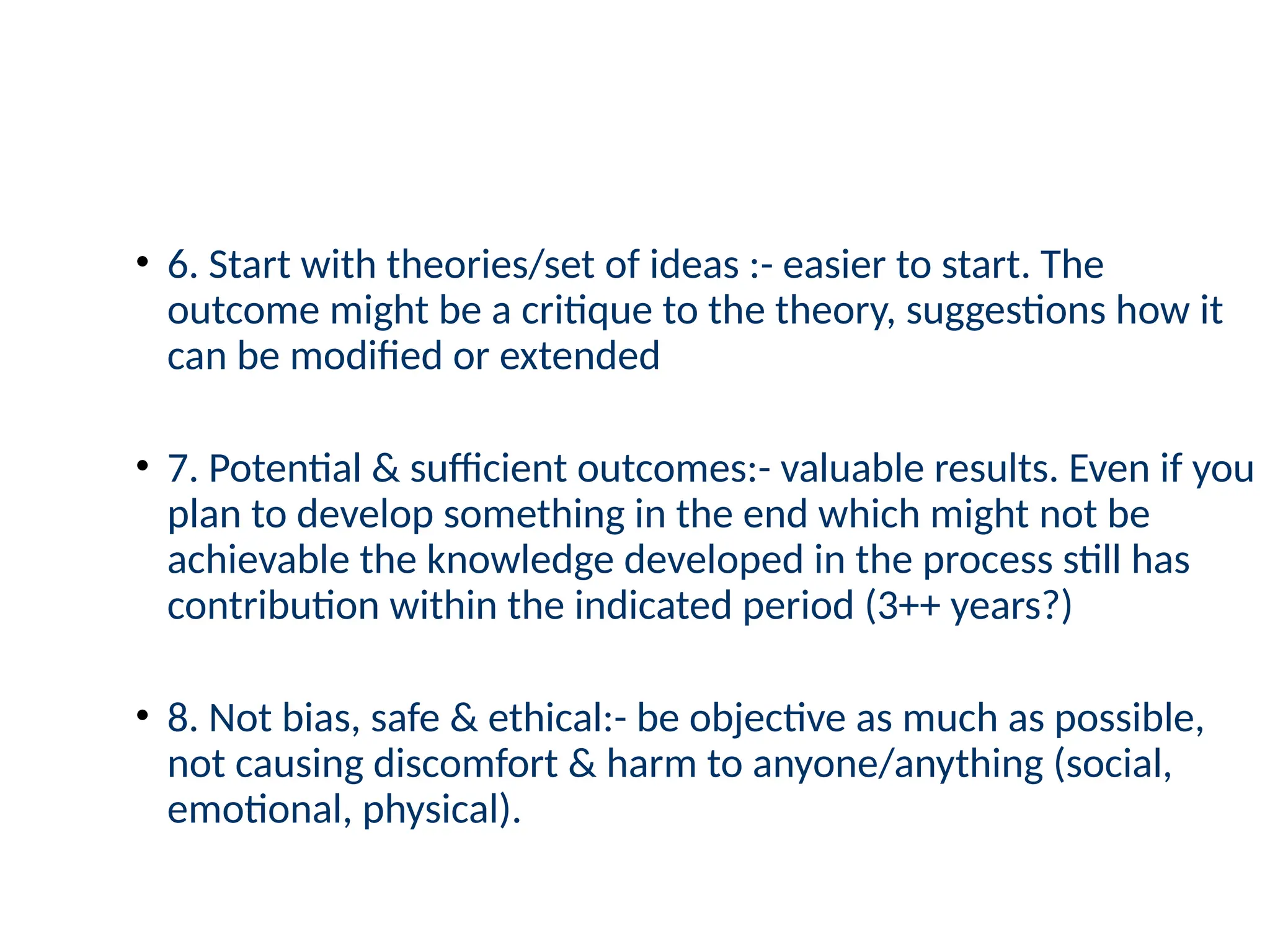 • 6. Start with theories/set of ideas :- easier to start. The
outcome might be a critique to the theory, suggestions how it
can be modified or extended
• 7. Potential & sufficient outcomes:- valuable results. Even if you
plan to develop something in the end which might not be
achievable the knowledge developed in the process still has
contribution within the indicated period (3++ years?)
• 8. Not bias, safe & ethical:- be objective as much as possible,
not causing discomfort & harm to anyone/anything (social,
emotional, physical).
 