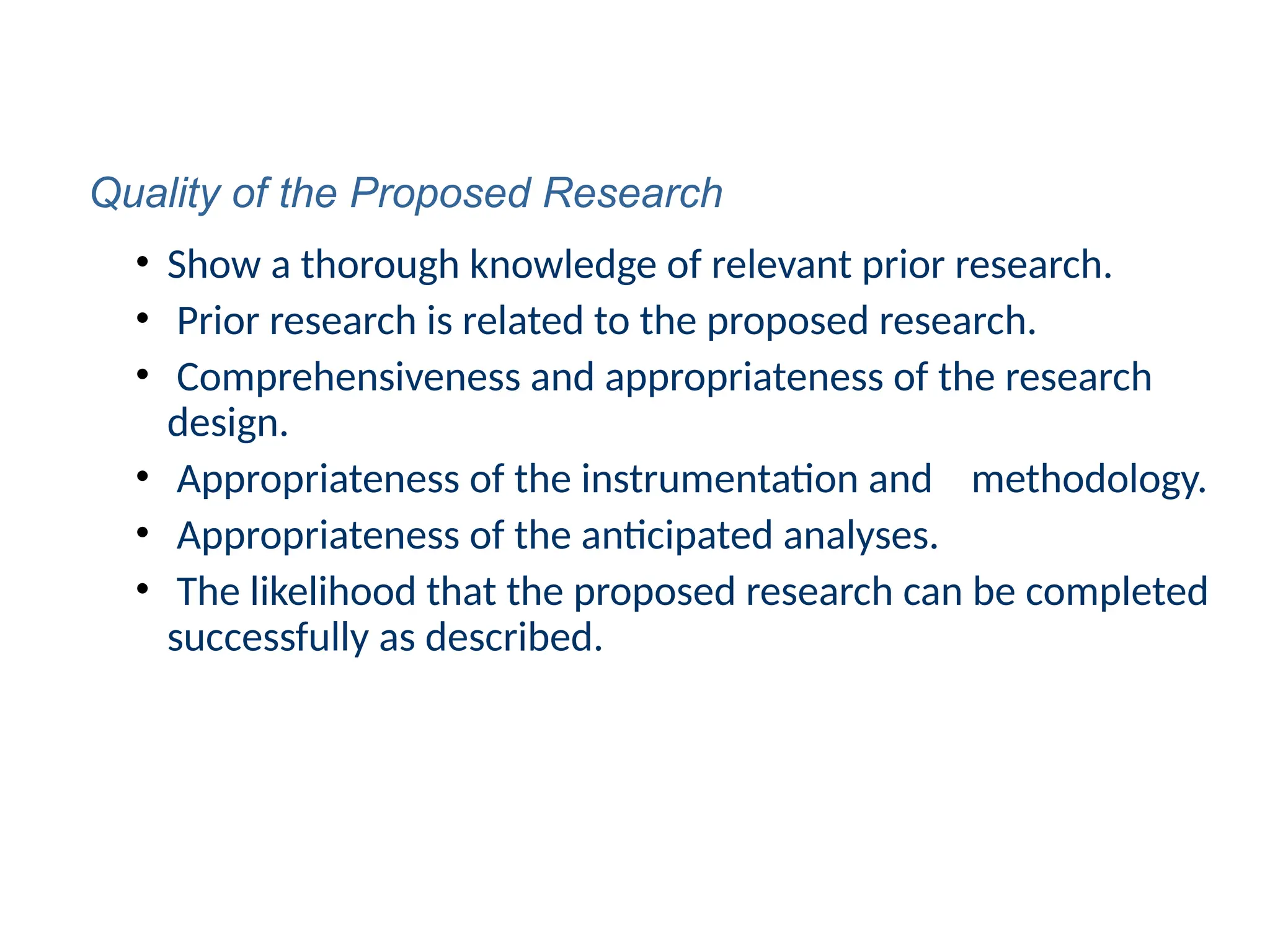 • Show a thorough knowledge of relevant prior research.
• Prior research is related to the proposed research.
• Comprehensiveness and appropriateness of the research
design.
• Appropriateness of the instrumentation and methodology.
• Appropriateness of the anticipated analyses.
• The likelihood that the proposed research can be completed
successfully as described.
Quality of the Proposed Research
 