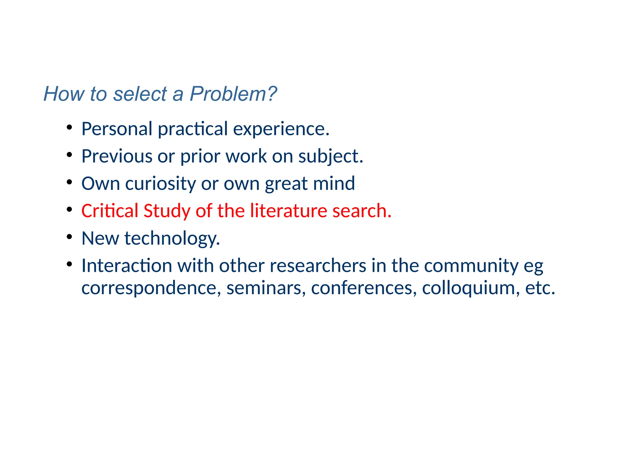 • Personal practical experience.
• Previous or prior work on subject.
• Own curiosity or own great mind
• Critical Study of the literature search.
• New technology.
• Interaction with other researchers in the community eg
correspondence, seminars, conferences, colloquium, etc.
How to select a Problem?
 