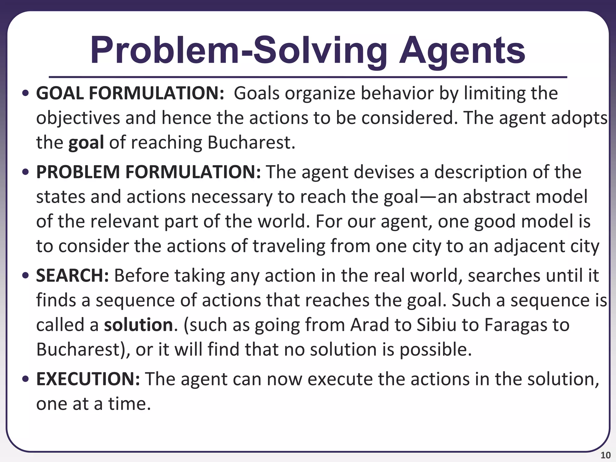 10
Problem-Solving Agents
• GOAL FORMULATION: Goals organize behavior by limiting the
objectives and hence the actions to be considered. The agent adopts
the goal of reaching Bucharest.
• PROBLEM FORMULATION: The agent devises a description of the
states and actions necessary to reach the goal—an abstract model
of the relevant part of the world. For our agent, one good model is
to consider the actions of traveling from one city to an adjacent city
• SEARCH: Before taking any action in the real world, searches until it
finds a sequence of actions that reaches the goal. Such a sequence is
called a solution. (such as going from Arad to Sibiu to Faragas to
Bucharest), or it will find that no solution is possible.
• EXECUTION: The agent can now execute the actions in the solution,
one at a time.
 