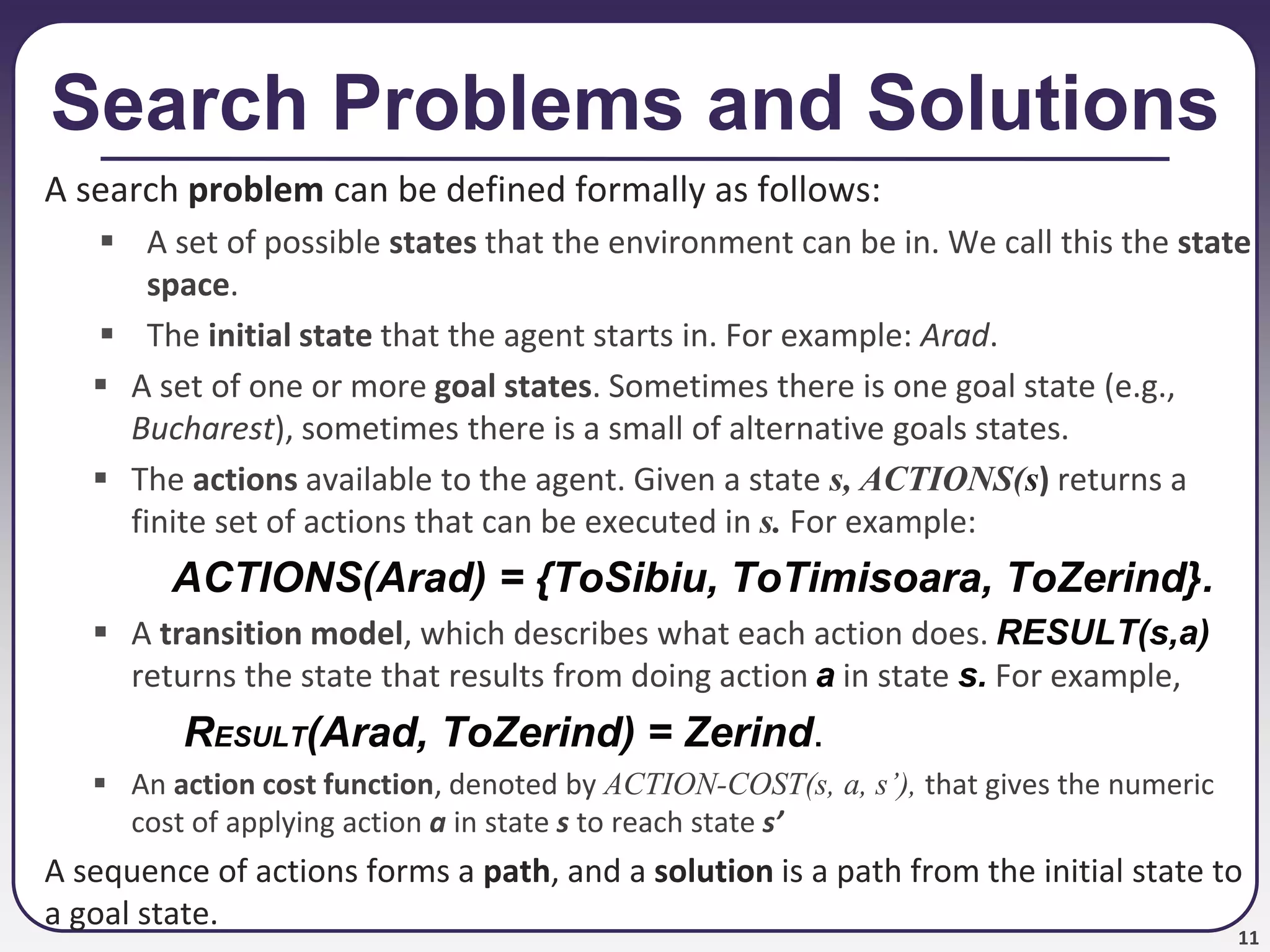 11
Search Problems and Solutions
A search problem can be defined formally as follows:
 A set of possible states that the environment can be in. We call this the state
space.
 The initial state that the agent starts in. For example: Arad.
 A set of one or more goal states. Sometimes there is one goal state (e.g.,
Bucharest), sometimes there is a small of alternative goals states.
 The actions available to the agent. Given a state s, ACTIONS(s) returns a
finite set of actions that can be executed in s. For example:
ACTIONS(Arad) = {ToSibiu, ToTimisoara, ToZerind}.
 A transition model, which describes what each action does. RESULT(s,a)
returns the state that results from doing action a in state s. For example,
RESULT(Arad, ToZerind) = Zerind.
 An action cost function, denoted by ACTION-COST(s, a, s’), that gives the numeric
cost of applying action a in state s to reach state s’
A sequence of actions forms a path, and a solution is a path from the initial state to
a goal state.
 