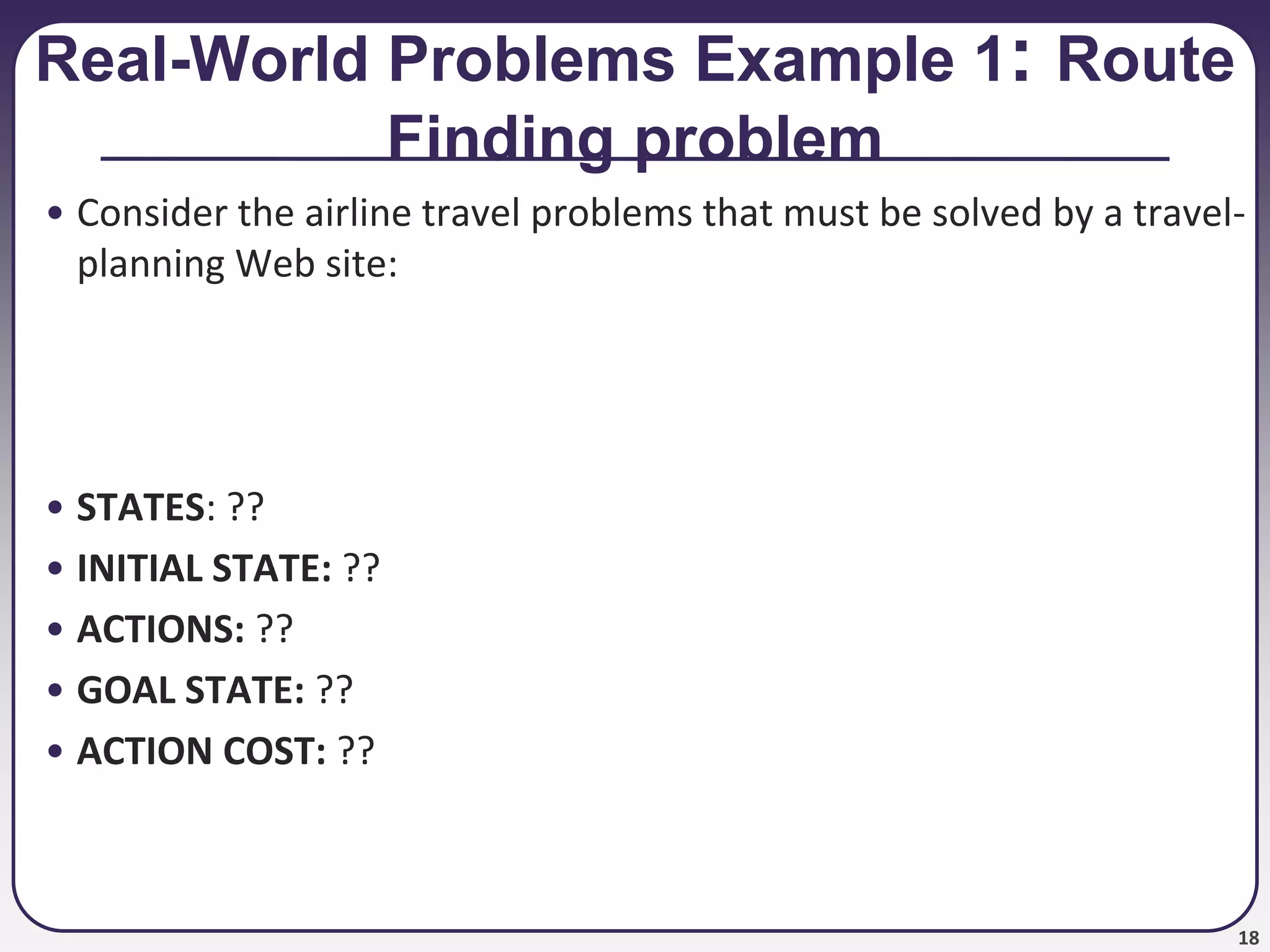 18
Real-World Problems Example 1: Route
Finding problem
• Consider the airline travel problems that must be solved by a travel-
planning Web site:
• STATES: ??
• INITIAL STATE: ??
• ACTIONS: ??
• GOAL STATE: ??
• ACTION COST: ??
 