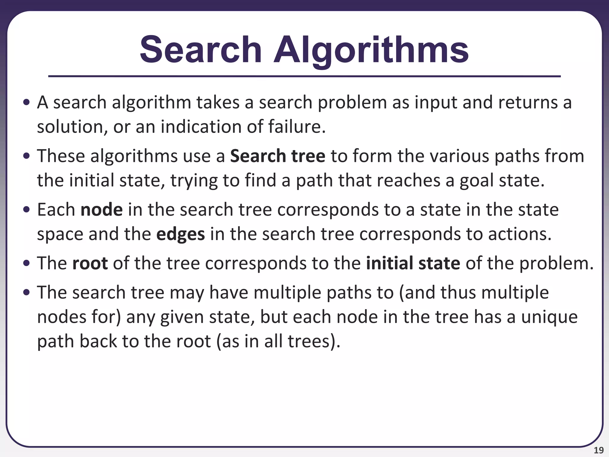 19
Search Algorithms
• A search algorithm takes a search problem as input and returns a
solution, or an indication of failure.
• These algorithms use a Search tree to form the various paths from
the initial state, trying to find a path that reaches a goal state.
• Each node in the search tree corresponds to a state in the state
space and the edges in the search tree corresponds to actions.
• The root of the tree corresponds to the initial state of the problem.
• The search tree may have multiple paths to (and thus multiple
nodes for) any given state, but each node in the tree has a unique
path back to the root (as in all trees).
 