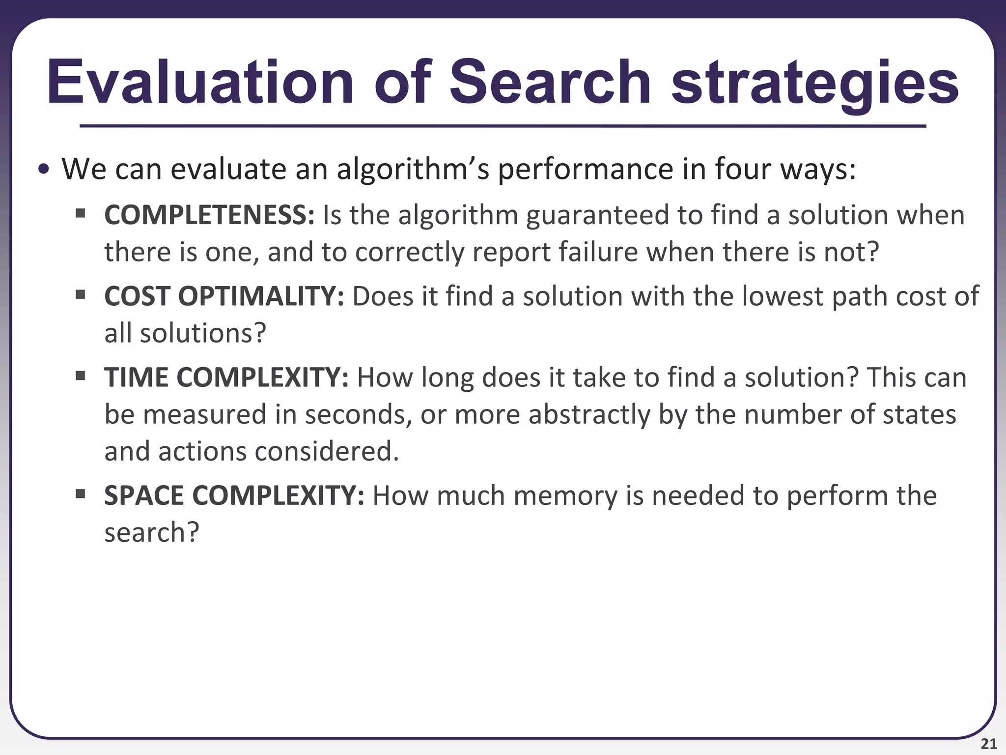 21
Evaluation of Search strategies
• We can evaluate an algorithm’s performance in four ways:
 COMPLETENESS: Is the algorithm guaranteed to find a solution when
there is one, and to correctly report failure when there is not?
 COST OPTIMALITY: Does it find a solution with the lowest path cost of
all solutions?
 TIME COMPLEXITY: How long does it take to find a solution? This can
be measured in seconds, or more abstractly by the number of states
and actions considered.
 SPACE COMPLEXITY: How much memory is needed to perform the
search?
 