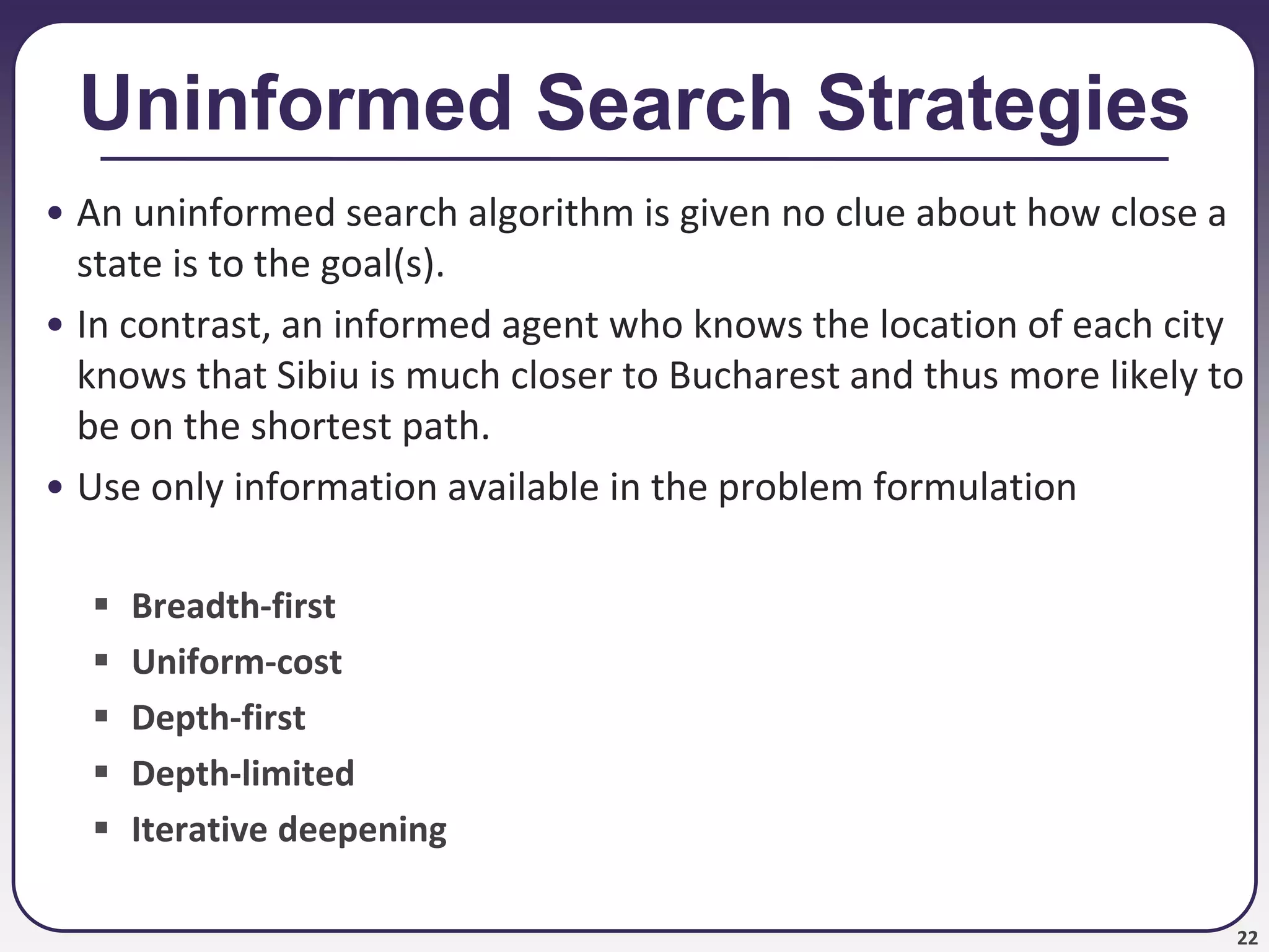 22
Uninformed Search Strategies
• An uninformed search algorithm is given no clue about how close a
state is to the goal(s).
• In contrast, an informed agent who knows the location of each city
knows that Sibiu is much closer to Bucharest and thus more likely to
be on the shortest path.
• Use only information available in the problem formulation
 Breadth-first
 Uniform-cost
 Depth-first
 Depth-limited
 Iterative deepening
 