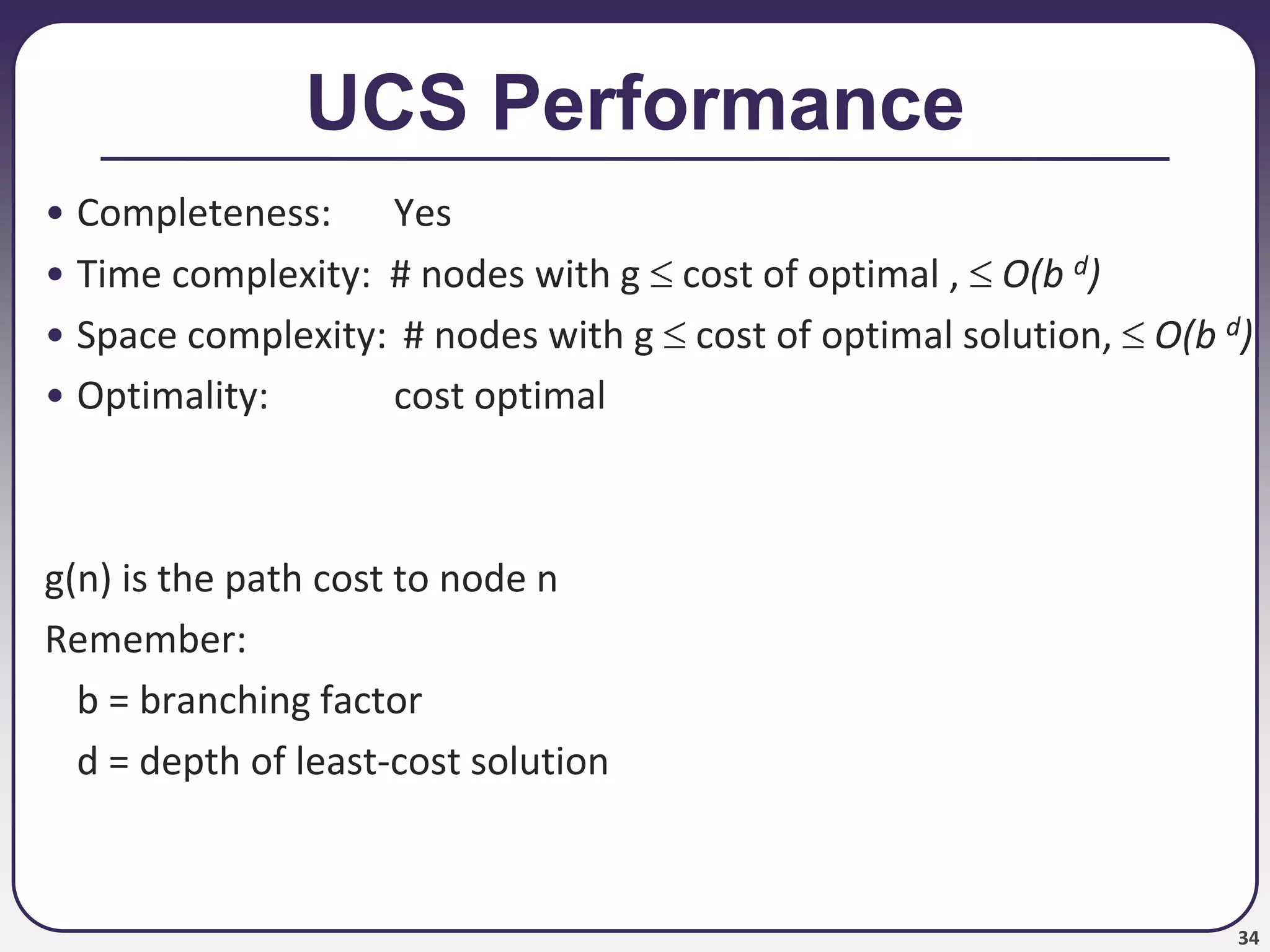 34
UCS Performance
• Completeness: Yes
• Time complexity: # nodes with g  cost of optimal ,  O(b d)
• Space complexity: # nodes with g  cost of optimal solution,  O(b d)
• Optimality: cost optimal
g(n) is the path cost to node n
Remember:
b = branching factor
d = depth of least-cost solution
 