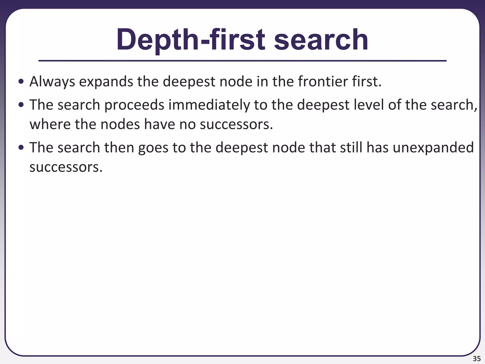 35
Depth-first search
• Always expands the deepest node in the frontier first.
• The search proceeds immediately to the deepest level of the search,
where the nodes have no successors.
• The search then goes to the deepest node that still has unexpanded
successors.
 