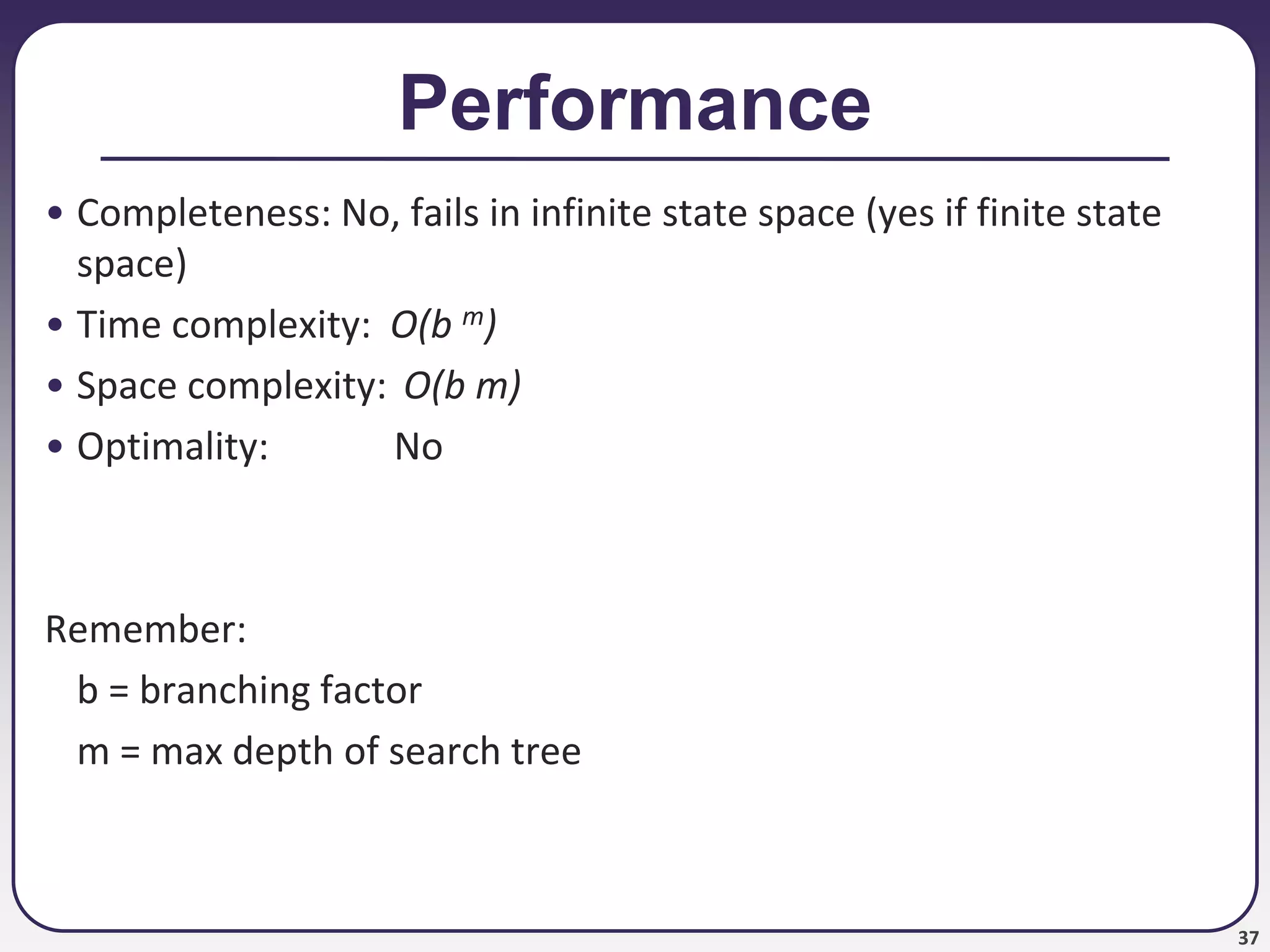 37
Performance
• Completeness: No, fails in infinite state space (yes if finite state
space)
• Time complexity: O(b m)
• Space complexity: O(b m)
• Optimality: No
Remember:
b = branching factor
m = max depth of search tree
 