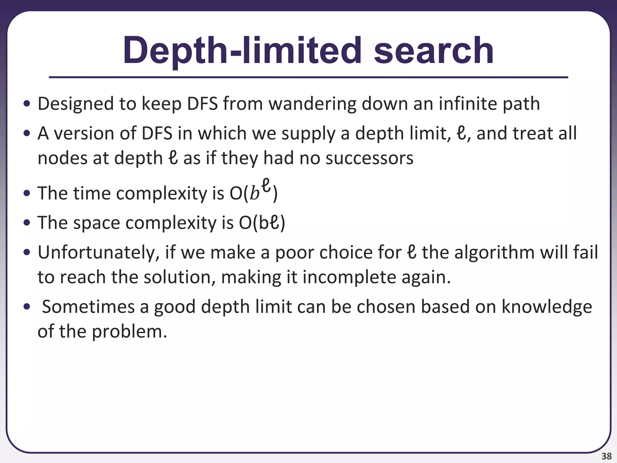 38
Depth-limited search
• Designed to keep DFS from wandering down an infinite path
• A version of DFS in which we supply a depth limit, ℓ, and treat all
nodes at depth ℓ as if they had no successors
• The time complexity is O(𝑏ℓ)
• The space complexity is O(bℓ)
• Unfortunately, if we make a poor choice for ℓ the algorithm will fail
to reach the solution, making it incomplete again.
• Sometimes a good depth limit can be chosen based on knowledge
of the problem.
 