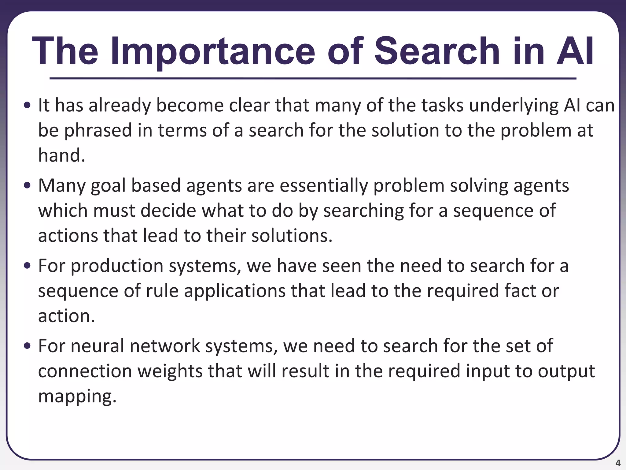 4
The Importance of Search in AI
• It has already become clear that many of the tasks underlying AI can
be phrased in terms of a search for the solution to the problem at
hand.
• Many goal based agents are essentially problem solving agents
which must decide what to do by searching for a sequence of
actions that lead to their solutions.
• For production systems, we have seen the need to search for a
sequence of rule applications that lead to the required fact or
action.
• For neural network systems, we need to search for the set of
connection weights that will result in the required input to output
mapping.
 