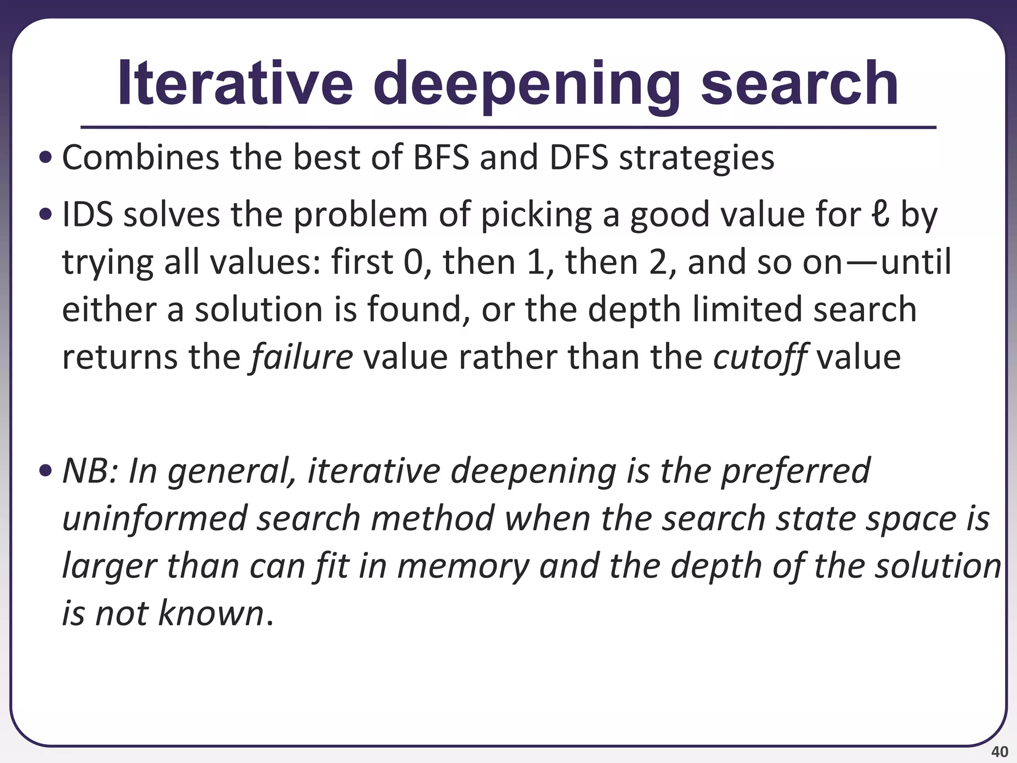 40
Iterative deepening search
• Combines the best of BFS and DFS strategies
• IDS solves the problem of picking a good value for ℓ by
trying all values: first 0, then 1, then 2, and so on—until
either a solution is found, or the depth limited search
returns the failure value rather than the cutoff value
• NB: In general, iterative deepening is the preferred
uninformed search method when the search state space is
larger than can fit in memory and the depth of the solution
is not known.
 