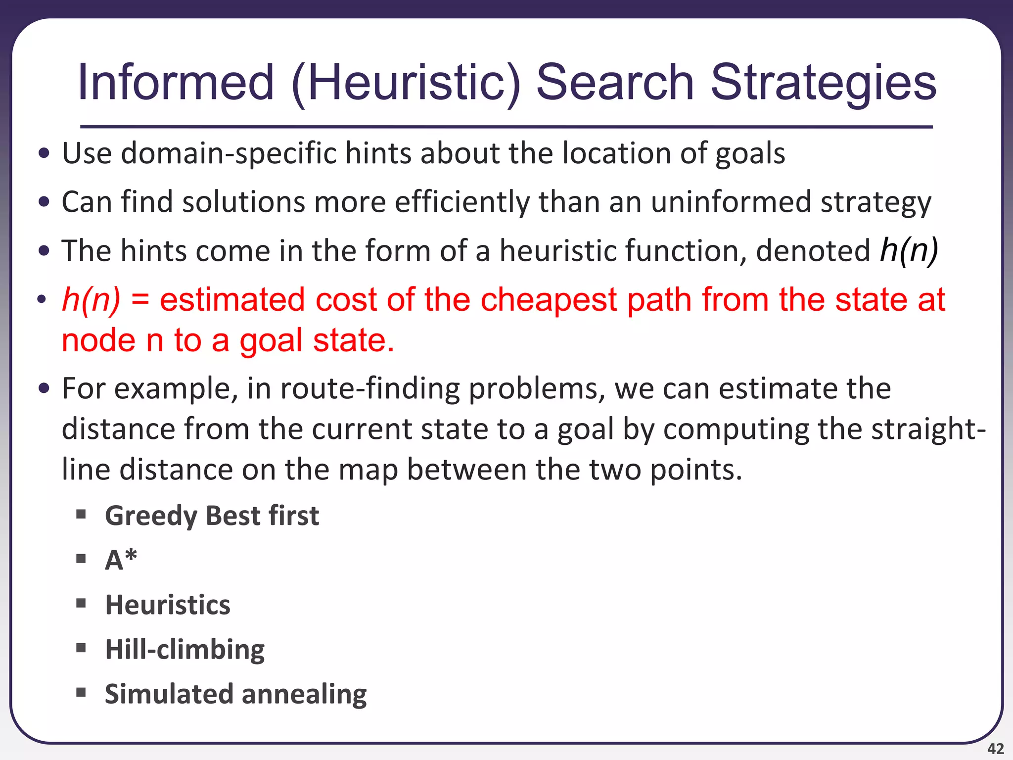 42
Informed (Heuristic) Search Strategies
• Use domain-specific hints about the location of goals
• Can find solutions more efficiently than an uninformed strategy
• The hints come in the form of a heuristic function, denoted h(n)
• h(n) = estimated cost of the cheapest path from the state at
node n to a goal state.
• For example, in route-finding problems, we can estimate the
distance from the current state to a goal by computing the straight-
line distance on the map between the two points.
 Greedy Best first
 A*
 Heuristics
 Hill-climbing
 Simulated annealing
 