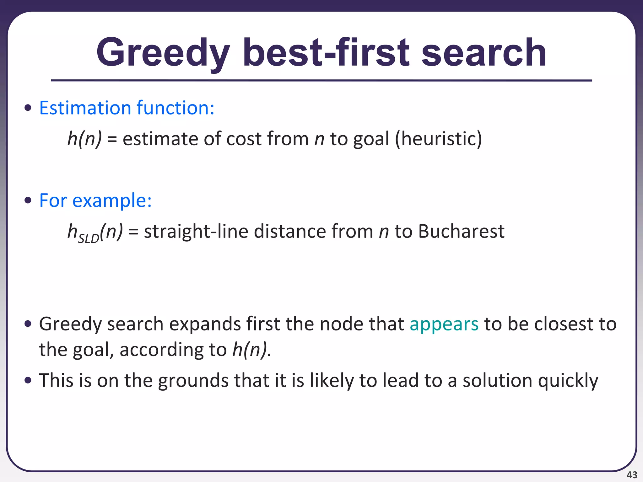 43
Greedy best-first search
• Estimation function:
h(n) = estimate of cost from n to goal (heuristic)
• For example:
hSLD(n) = straight-line distance from n to Bucharest
• Greedy search expands first the node that appears to be closest to
the goal, according to h(n).
• This is on the grounds that it is likely to lead to a solution quickly
 
