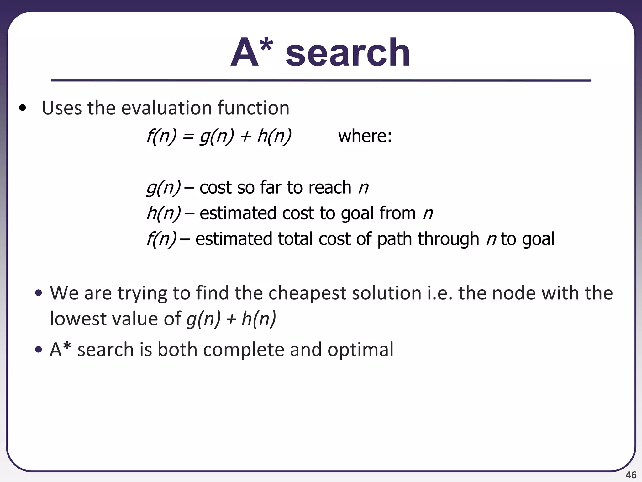 46
A* search
• Uses the evaluation function
f(n) = g(n) + h(n) where:
g(n) – cost so far to reach n
h(n) – estimated cost to goal from n
f(n) – estimated total cost of path through n to goal
• We are trying to find the cheapest solution i.e. the node with the
lowest value of g(n) + h(n)
• A* search is both complete and optimal
 