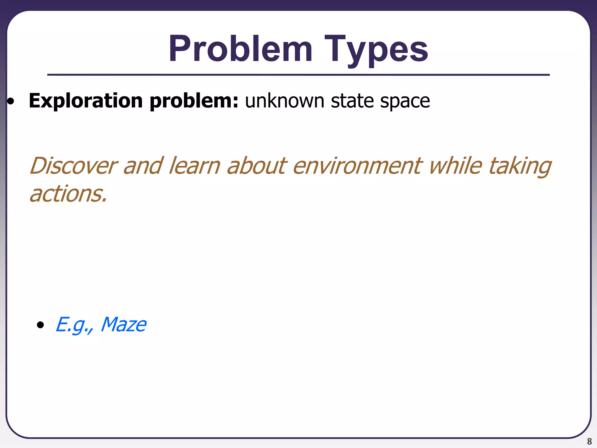 8
Problem Types
• Exploration problem: unknown state space
Discover and learn about environment while taking
actions.
• E.g., Maze
 