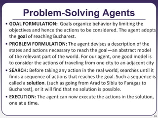 10
Problem-Solving Agents
• GOAL FORMULATION: Goals organize behavior by limiting the
objectives and hence the actions to be considered. The agent adopts
the goal of reaching Bucharest.
• PROBLEM FORMULATION: The agent devises a description of the
states and actions necessary to reach the goal—an abstract model
of the relevant part of the world. For our agent, one good model is
to consider the actions of traveling from one city to an adjacent city
• SEARCH: Before taking any action in the real world, searches until it
finds a sequence of actions that reaches the goal. Such a sequence is
called a solution. (such as going from Arad to Sibiu to Faragas to
Bucharest), or it will find that no solution is possible.
• EXECUTION: The agent can now execute the actions in the solution,
one at a time.
 
