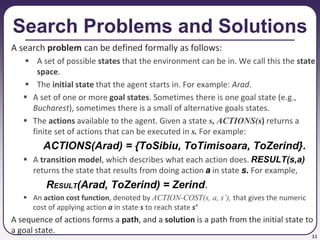 11
Search Problems and Solutions
A search problem can be defined formally as follows:
 A set of possible states that the environment can be in. We call this the state
space.
 The initial state that the agent starts in. For example: Arad.
 A set of one or more goal states. Sometimes there is one goal state (e.g.,
Bucharest), sometimes there is a small of alternative goals states.
 The actions available to the agent. Given a state s, ACTIONS(s) returns a
finite set of actions that can be executed in s. For example:
ACTIONS(Arad) = {ToSibiu, ToTimisoara, ToZerind}.
 A transition model, which describes what each action does. RESULT(s,a)
returns the state that results from doing action a in state s. For example,
RESULT(Arad, ToZerind) = Zerind.
 An action cost function, denoted by ACTION-COST(s, a, s’), that gives the numeric
cost of applying action a in state s to reach state s’
A sequence of actions forms a path, and a solution is a path from the initial state to
a goal state.
 