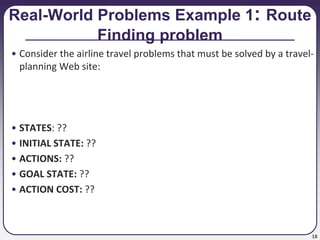 18
Real-World Problems Example 1: Route
Finding problem
• Consider the airline travel problems that must be solved by a travel-
planning Web site:
• STATES: ??
• INITIAL STATE: ??
• ACTIONS: ??
• GOAL STATE: ??
• ACTION COST: ??
 