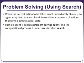 2
Problem Solving (Using Search)
• When the correct action to be taken is not immediately obvious, an
agent may need to plan ahead: to consider a sequence of actions
that form a path to a goal state.
• Such an agent is called a problem-solving agent, and the
computational process it undertakes is called search.
 