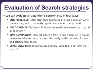 21
Evaluation of Search strategies
• We can evaluate an algorithm’s performance in four ways:
 COMPLETENESS: Is the algorithm guaranteed to find a solution when
there is one, and to correctly report failure when there is not?
 COST OPTIMALITY: Does it find a solution with the lowest path cost of
all solutions?
 TIME COMPLEXITY: How long does it take to find a solution? This can
be measured in seconds, or more abstractly by the number of states
and actions considered.
 SPACE COMPLEXITY: How much memory is needed to perform the
search?
 