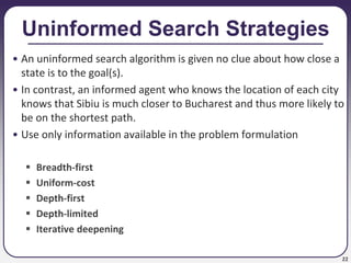 22
Uninformed Search Strategies
• An uninformed search algorithm is given no clue about how close a
state is to the goal(s).
• In contrast, an informed agent who knows the location of each city
knows that Sibiu is much closer to Bucharest and thus more likely to
be on the shortest path.
• Use only information available in the problem formulation
 Breadth-first
 Uniform-cost
 Depth-first
 Depth-limited
 Iterative deepening
 