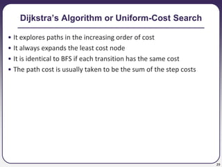 29
Dijkstra’s Algorithm or Uniform-Cost Search
• It explores paths in the increasing order of cost
• It always expands the least cost node
• It is identical to BFS if each transition has the same cost
• The path cost is usually taken to be the sum of the step costs
 