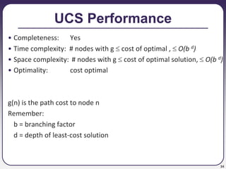 34
UCS Performance
• Completeness: Yes
• Time complexity: # nodes with g  cost of optimal ,  O(b d)
• Space complexity: # nodes with g  cost of optimal solution,  O(b d)
• Optimality: cost optimal
g(n) is the path cost to node n
Remember:
b = branching factor
d = depth of least-cost solution
 