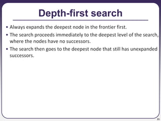 35
Depth-first search
• Always expands the deepest node in the frontier first.
• The search proceeds immediately to the deepest level of the search,
where the nodes have no successors.
• The search then goes to the deepest node that still has unexpanded
successors.
 