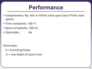 37
Performance
• Completeness: No, fails in infinite state space (yes if finite state
space)
• Time complexity: O(b m)
• Space complexity: O(b m)
• Optimality: No
Remember:
b = branching factor
m = max depth of search tree
 